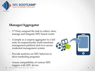 Manager/Aggregator
- 3rd Party assigned the task to collect, store,
  manage and integrate NFC based events

- A simple as a coupon aggregator to a full
  suite of coupon/loyalty multi-merchant
  management platform tied in to secure
  credential management system

- Provide analytics on NFC behavior to
  drive marketing programs

- Assure compatibility of various NFC
  triggers with NFC device
NFC BOOTCAMP SEATTLE: DAY 1                        44
 