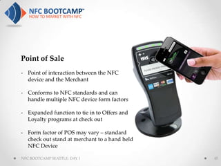 Point of Sale
- Point of interaction between the NFC
  device and the Merchant

- Conforms to NFC standards and can
  handle multiple NFC device form factors

- Expanded function to tie in to Offers and
  Loyalty programs at check out

- Form factor of POS may vary – standard
  check out stand at merchant to a hand held
  NFC Device

NFC BOOTCAMP SEATTLE: DAY 1                    45
 