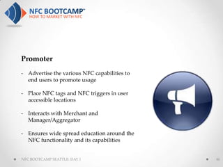 Promoter
- Advertise the various NFC capabilities to
  end users to promote usage

- Place NFC tags and NFC triggers in user
  accessible locations

- Interacts with Merchant and
  Manager/Aggregator

- Ensures wide spread education around the
  NFC functionality and its capabilities


NFC BOOTCAMP SEATTLE: DAY 1                   46
 