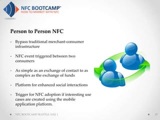 Person to Person NFC
- Bypass traditional merchant-consumer
  infrastructure

- NFC event triggered between two
  consumers

- As simple as an exchange of contact to as
  complex as the exchange of funds

- Platform for enhanced social interactions

- Trigger for NFC adoption if interesting use
  cases are created using the mobile
  application platform.

  NFC BOOTCAMP SEATTLE: DAY 1                   47
 