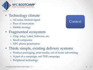 • Technology climate
    o All noise, limited signal
    o Pace of innovation
                                                     Context
    o Mobile strategy
• Fragmented ecosystem
    o Chip, Inlay, Label, Software, etc.
    o Small companies
    o NFC phone penetration
• Think: simple, existing delivery systems
    o Product packaging, print media, out of home advertising
    o A part of a campaign, not THE campaign
    o Peripheral technology

 Beyond Payments: NFC is B2CDAY 1
   NFC BOOTCAMP SEATTLE:                                        69
 