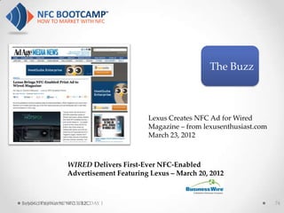 The Buzz



                                        Lexus Creates NFC Ad for Wired
                                        Magazine – from lexusenthusiast.com
                                        March 23, 2012



                 WIRED Delivers First-Ever NFC-Enabled
                 Advertisement Featuring Lexus – March 20, 2012



Beyond Payments: NFC is B2CDAY 1
  NFC BOOTCAMP SEATTLE:                                                       74
 