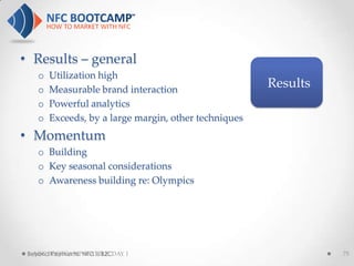 • Results – general
    o   Utilization high
    o   Measurable brand interaction
                                                       Results
    o   Powerful analytics
    o   Exceeds, by a large margin, other techniques
• Momentum
    o Building
    o Key seasonal considerations
    o Awareness building re: Olympics




 Beyond Payments: NFC is B2CDAY 1
   NFC BOOTCAMP SEATTLE:                                         75
 