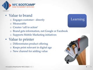 • Value to brand
    o   Engages customer - directly                      Learning
    o   Measurable
    o   Creates ‘call to action’
    o   Brand gets information, not Google or Facebook
    o   Supports Mobile Marketing initiatives
• Value to printer
    o Differentiates product offering
    o Keeps print relevant in digital age
    o New channel for adding value




 Beyond Payments: NFC is B2CDAY 1
   NFC BOOTCAMP SEATTLE:                                            76
 