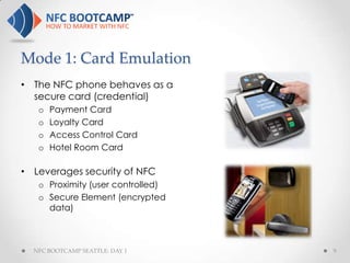 Mode 1: Card Emulation
• The NFC phone behaves as a
  secure card (credential)
   o   Payment Card
   o   Loyalty Card
   o   Access Control Card
   o   Hotel Room Card

• Leverages security of NFC
   o Proximity (user controlled)
   o Secure Element (encrypted
     data)



  NFC BOOTCAMP SEATTLE: DAY 1      9
 