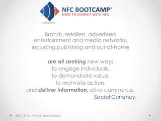 Brands, retailers, advertisers
entertainment and media networks;
including publishing and out-of-home
are all seeking new ways
to engage individuals,
to demonstrate value,
to motivate action,
and deliver information, drive commerce.
Social Currency
NFC: Fact, Fiction and Friction
 