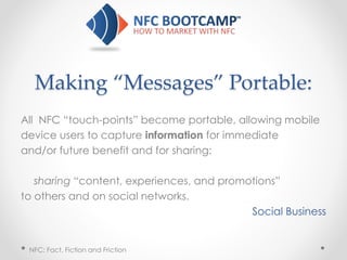 Making “Messages” Portable:
All NFC “touch-points” become portable, allowing mobile
device users to capture information for immediate
and/or future benefit and for sharing:
sharing “content, experiences, and promotions”
to others and on social networks.
Social Business
NFC: Fact, Fiction and Friction
 