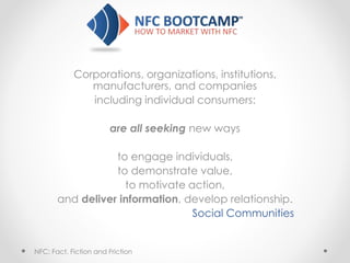 Corporations, organizations, institutions,
manufacturers, and companies
including individual consumers:
are all seeking new ways
to engage individuals,
to demonstrate value,
to motivate action,
and deliver information, develop relationship.
Social Communities
NFC: Fact, Fiction and Friction
 