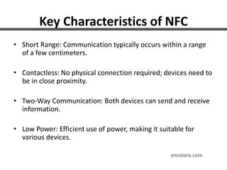 Key Characteristics of NFC
• Short Range: Communication typically occurs within a range
of a few centimeters.
• Contactless: No physical connection required; devices need to
be in close proximity.
• Two-Way Communication: Both devices can send and receive
information.
• Low Power: Efficient use of power, making it suitable for
various devices.
encstore.com
 