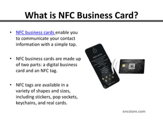 What is NFC Business Card?
• NFC business cards enable you
to communicate your contact
information with a simple tap.
• NFC business cards are made up
of two parts: a digital business
card and an NFC tag.
• NFC tags are available in a
variety of shapes and sizes,
including stickers, pop sockets,
keychains, and real cards.
encstore.com
 