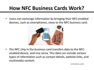 How NFC Business Cards Work?
• Users can exchange information by bringing their NFC-enabled
devices, such as smartphones, close to the NFC business card.
• The NFC chip in the business card transfers data to the NFC-
enabled device, and vice versa. This data can include various
types of information such as contact details, website links, and
multimedia content.
encstore.com
 