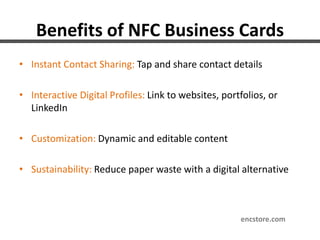 Benefits of NFC Business Cards
• Instant Contact Sharing: Tap and share contact details
• Interactive Digital Profiles: Link to websites, portfolios, or
LinkedIn
• Customization: Dynamic and editable content
• Sustainability: Reduce paper waste with a digital alternative
encstore.com
 