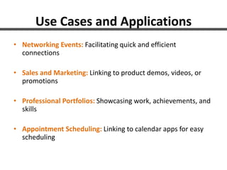 Use Cases and Applications
• Networking Events: Facilitating quick and efficient
connections
• Sales and Marketing: Linking to product demos, videos, or
promotions
• Professional Portfolios: Showcasing work, achievements, and
skills
• Appointment Scheduling: Linking to calendar apps for easy
scheduling
 