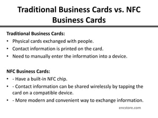 Traditional Business Cards vs. NFC
Business Cards
Traditional Business Cards:
• Physical cards exchanged with people.
• Contact information is printed on the card.
• Need to manually enter the information into a device.
NFC Business Cards:
• - Have a built-in NFC chip.
• - Contact information can be shared wirelessly by tapping the
card on a compatible device.
• - More modern and convenient way to exchange information.
encstore.com
 