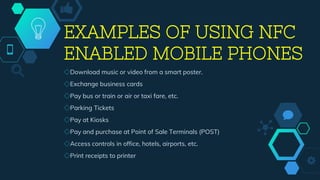 EXAMPLES OF USING NFC
ENABLED MOBILE PHONES
◇Download music or video from a smart poster.
◇Exchange business cards
◇Pay bus or train or air or taxi fare, etc.
◇Parking Tickets
◇Pay at Kiosks
◇Pay and purchase at Point of Sale Terminals (POST)
◇Access controls in office, hotels, airports, etc.
◇Print receipts to printer
 