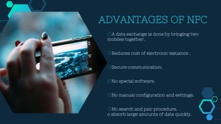 ADVANTAGES OF NFC
◇A data exchange is done by bringing two
mobiles together.
◇Reduces cost of electronic issuance .
◇Secure communication.
◇No special software.
◇No manual configuration and settings.
◇No search and pair procedure.
o absorb large amounts of data quickly.
 