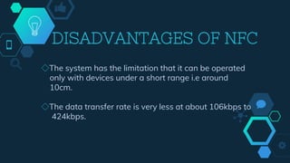 DISADVANTAGES OF NFC
◇The system has the limitation that it can be operated
only with devices under a short range i.e around
10cm.
◇The data transfer rate is very less at about 106kbps to
424kbps.
 
