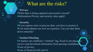 What are the risks?
◇Privacy
￭What data is being captured, processed or stored?
￭Information Privacy and security rules apply!
◇Security
￭If you capture store or process data, you have to protect it.
￭Lost smart phones are now an exposure. Can you shut them
down remotely?
◇Sentinel Hacking
￭A hacker can establish a “sentinel” tag, fixed in one place, to
receive and download information from passing smartphones.
￭Loss of privacy
￭Loss of financial inft card #s
 