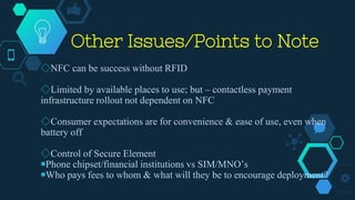 Other Issues/Points to Note
◇NFC can be success without RFID
◇Limited by available places to use; but – contactless payment
infrastructure rollout not dependent on NFC
◇Consumer expectations are for convenience & ease of use, even when
battery off
◇Control of Secure Element
￭Phone chipset/financial institutions vs SIM/MNO’s
￭Who pays fees to whom & what will they be to encourage deployment?
 
