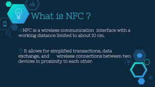 What is NFC ?
◇NFC is a wireless communication interface with a
working distance limited to about 10 cm.
◇ It allows for simplified transactions, data
exchange, and wireless connections between two
devices in proximity to each other.
 