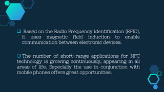  Based on the Radio Frequency Identification (RFID),
it uses magnetic field induction to enable
communication between electronic devices.
 The number of short-range applications for NFC
technology is growing continuously, appearing in all
areas of life. Especially the use in conjunction with
mobile phones offers great opportunities.
 
