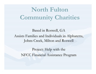 North Fulton
   Community Charities
            Based in Roswell, GA
Assists Families and Individuals in Alpharetta,
       Johns Creek, Milton and Roswell

         Project: Help with the
    NFCC Financial Assistance Program
 