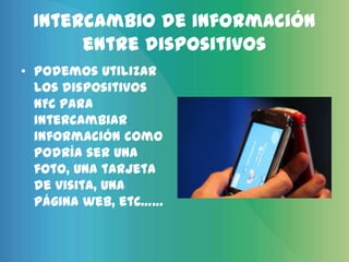 Intercambio de información
      entre dispositivos
• Podemos utilizar
  los dispositivos
  NFC para
  intercambiar
  información como
  podría ser una
  foto, una tarjeta
  de visita, una
  página web, etc……
 