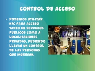 Control de acceso
• Podemos utilizar
  NFC para acceso
  tanto en servicios
  públicos como a
  localizaciones
  privadas, pudiendo
  llevar un control
  de las personas
  que ingresan.
 