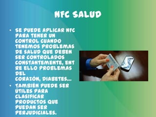 NFC Salud
• Se puede aplicar NFC
  para tener un
  control cuando
  tenemos problemas
  de salud que deben
  ser controlados
  constantemente, ent
  re ello problemas
  del
  corazón, diabetes…
• También puede ser
  útiles para
  clasificar
  productos que
  puedan ser
  perjudiciales.
 