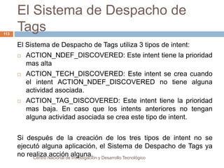 El Sistema de Despacho de 
Tags 
Centro Nacional de Investigación y Desarrollo Tecnológico 
113 
El Sistema de Despacho de Tags utiliza 3 tipos de intent: 
 ACTION_NDEF_DISCOVERED: Este intent tiene la prioridad 
mas alta 
 ACTION_TECH_DISCOVERED: Este intent se crea cuando 
el intent ACTION_NDEF_DISCOVERED no tiene alguna 
actividad asociada. 
 ACTION_TAG_DISCOVERED: Este intent tiene la prioridad 
mas baja. En caso que los intents anteriores no tengan 
alguna actividad asociada se crea este tipo de intent. 
Si después de la creación de los tres tipos de intent no se 
ejecutó alguna aplicación, el Sistema de Despacho de Tags ya 
no realiza acción alguna. 
 