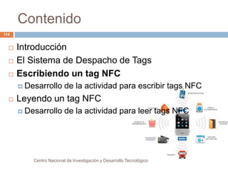 Contenido 
Centro Nacional de Investigación y Desarrollo Tecnológico 
114 
 Introducción 
 El Sistema de Despacho de Tags 
 Escribiendo un tag NFC 
 Desarrollo de la actividad para escribir tags NFC 
 Leyendo un tag NFC 
 Desarrollo de la actividad para leer tags NFC 
 