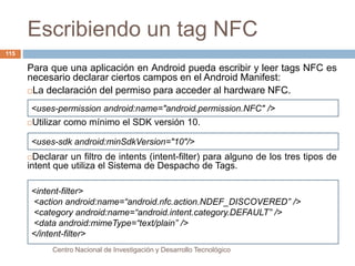 Escribiendo un tag NFC 
<uses-permission android:name="android.permission.NFC" /> 
<uses-sdk android:minSdkVersion="10"/> 
<intent-filter> 
<action android:name=“android.nfc.action.NDEF_DISCOVERED” /> 
<category android:name=“android.intent.category.DEFAULT” /> 
<data android:mimeType=“text/plain” /> 
</intent-filter> 
Centro Nacional de Investigación y Desarrollo Tecnológico 
115 
Para que una aplicación en Android pueda escribir y leer tags NFC es 
necesario declarar ciertos campos en el Android Manifest: 
La declaración del permiso para acceder al hardware NFC. 
Utilizar como mínimo el SDK versión 10. 
Declarar un filtro de intents (intent-filter) para alguno de los tres tipos de 
intent que utiliza el Sistema de Despacho de Tags. 
 
 
