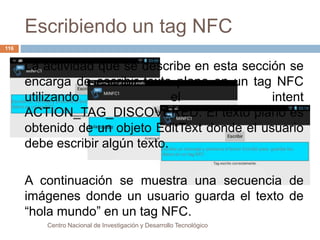 Escribiendo un tag NFC 
La actividad que se describe en esta sección se 
encarga de escribir texto plano en un tag NFC 
utilizando el intent 
ACTION_TAG_DISCOVERED. El texto plano es 
obtenido de un objeto EditText donde el usuario 
debe escribir algún texto. 
A continuación se muestra una secuencia de 
imágenes donde un usuario guarda el texto de 
“hola mundo” en un tag NFC. 
Centro Nacional de Investigación y Desarrollo Tecnológico 
116 
 