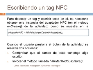 Escribiendo un tag NFC 
adaptadorNFC = NfcAdapter.getDefaultAdapter(this); 
Centro Nacional de Investigación y Desarrollo Tecnológico 
117 
Para detectar un tag y escribir texto en el, es necesario 
obtener una instancia del adaptador NFC (en el metodo 
onCreate() de la actividad) como se muestra en la 
siguiente línea: 
Cuando el usuario presiona el botón de la actividad se 
realizan dos acciones: 
1. Comprobar que el campo de texto contenga algo 
escrito. 
2. Invocar el método llamado habilitarModoEscritura(). 
 
