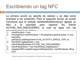 Escribiendo un tag NFC 
Centro Nacional de Investigación y Desarrollo Tecnológico 
118 
La primera acción es sencilla de realizar y se deja como 
actividad a los presentes. Para la segunda acción se puede 
mencionar que el método habilitarModoEscritura() agrega un 
filtro a la actividad para capturar los intents 
ACTION_TAG_DISCOVERED, lo cual se logra con las 
siguientes líneas de código: 
1. modoEscritura = true; 
2. PendingIntent intentPendiente = PendingIntent.getActivity(this, 0, new 
Intent(this, 
getClass()).addFlags(Intent.FLAG_ACTIVITY_SINGLE_TOP), 0); 
3. IntentFilter tagDetectado = new 
IntentFilter(NfcAdapter.ACTION_TAG_DISCOVERED); 
4. IntentFilter[] filtros = new IntentFilter[] { tagDetected }; 
5. adaptadorNFC.enableForegroundDispatch(this, intentPendiente, filtros, 
null); 
 