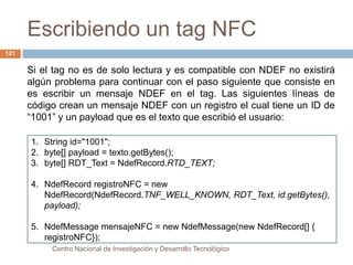 Escribiendo un tag NFC 
Centro Nacional de Investigación y Desarrollo Tecnológico 
121 
Si el tag no es de solo lectura y es compatible con NDEF no existirá 
algún problema para continuar con el paso siguiente que consiste en 
es escribir un mensaje NDEF en el tag. Las siguientes líneas de 
código crean un mensaje NDEF con un registro el cual tiene un ID de 
“1001” y un payload que es el texto que escribió el usuario: 
1. String id="1001"; 
2. byte[] payload = texto.getBytes(); 
3. byte[] RDT_Text = NdefRecord.RTD_TEXT; 
4. NdefRecord registroNFC = new 
NdefRecord(NdefRecord.TNF_WELL_KNOWN, RDT_Text, id.getBytes(), 
payload); 
5. NdefMessage mensajeNFC = new NdefMessage(new NdefRecord[] { 
registroNFC}); 
 