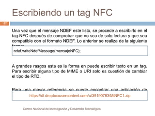 Escribiendo un tag NFC 
ndef.writeNdefMessage(mensajeNFC); 
Centro Nacional de Investigación y Desarrollo Tecnológico 
122 
Una vez que el mensaje NDEF este listo, se procede a escribirlo en el 
tag NFC después de comprobar que no sea de solo lectura y que sea 
compatible con el formato NDEF. Lo anterior se realiza de la siguiente 
forma: 
A grandes rasgos esta es la forma en puede escribir texto en un tag. 
Para escribir alguna tipo de MIME o URI solo es cuestión de cambiar 
el tipo de RTD. 
Para una mayor referencia se puede encontrar una aplicación de 
ejemplo en la siguiente liga: 
https://dl.dropboxusercontent.com/u/39190783/MiNFC1.zip 
 