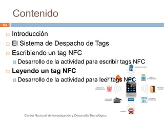 Contenido 
Centro Nacional de Investigación y Desarrollo Tecnológico 
123 
 Introducción 
 El Sistema de Despacho de Tags 
 Escribiendo un tag NFC 
 Desarrollo de la actividad para escribir tags NFC 
 Leyendo un tag NFC 
 Desarrollo de la actividad para leer tags NFC 
 