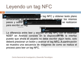 Leyendo un tag NFC 
Para conseguir la lectura de un tag NFC y obtener texto plano 
almacenado en el mismo, es necesario realizar los mismos 
pasos y sobre escribir los mismos métodos que se realizaron 
para escribir un tag. 
La diferencia entre leer y escribir un tag NFC con el estándar 
NDEF en Android consiste en la disposición de la interfaz 
puesto que ahora el usuario no debe escribir algún texto, solo 
deberá presionar un botón y acercar el tag NFC. A continuación 
se muestra una secuencia de imágenes de como se realiza el 
proceso para leer un tag NFC. 
Centro Nacional de Investigación y Desarrollo Tecnológico 
124 
 