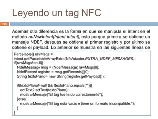 Leyendo un tag NFC 
Centro Nacional de Investigación y Desarrollo Tecnológico 
125 
Además otra diferencia es la forma en que se manipula el intent en el 
método onNewIntent(Intent intent), esto porque primero se obtiene un 
mensaje NDEF, después se obtiene el primer registro y por ultimo se 
obtiene el payload. Lo anterior se muestra en las siguientes líneas de 
cPóadricgeola:ble[] rawMsgs = 
intent.getParcelableArrayExtra(NfcAdapter.EXTRA_NDEF_MESSAGES); 
if(rawMsgs!=null){ 
NdefMessage msg = (NdefMessage) rawMsgs[0]; 
NdefRecord registro = msg.getRecords()[0]; 
String textoPlano= new String(registro.getPayload()); 
if(textoPlano!=null && !textoPlano.equals("")){ 
edtText2.setText(textoPlano); 
mostrarMensaje("El tag fue leído correctamente"); 
}else{ 
mostrarMensaje("El tag esta vacio o tiene un formato incompatible."); 
} 
} 
 