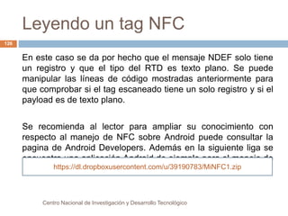 Leyendo un tag NFC 
Centro Nacional de Investigación y Desarrollo Tecnológico 
126 
En este caso se da por hecho que el mensaje NDEF solo tiene 
un registro y que el tipo del RTD es texto plano. Se puede 
manipular las líneas de código mostradas anteriormente para 
que comprobar si el tag escaneado tiene un solo registro y si el 
payload es de texto plano. 
Se recomienda al lector para ampliar su conocimiento con 
respecto al manejo de NFC sobre Android puede consultar la 
pagina de Android Developers. Además en la siguiente liga se 
encuentra una aplicación Android de ejemplo para el manejo de 
tags NFCht.tps://dl.dropboxusercontent.com/u/39190783/MiNFC1.zip 
 