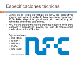 Especificaciones técnicas 
 Dentro de la forma de trabajo de NFC, los dispositivos 
generan una onda de radio de baja frecuencia operando a 
13,56 MHz, disponible globalmente sin restricción y sin 
necesidad de licencia para su uso. 
 NFC es una plataforma abierta pensada desde el inicio para 
teléfonos y dispositivos móviles. Su tasa de transferencia 
puede alcanzar los 424 kbit/s. 
 Bajo estándares 
 ISO 14443 
 NFCIP-1 
 NFCIP-2 
 FeliCa 
 ISO 18092 
Centro Nacional de Investigación y Desarrollo Tecnológico 
13 
 