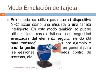Modo Emulación de tarjeta 
 Este modo se utiliza para que el dispositivo 
NFC actúe como una etiqueta o una tarjeta 
inteligente. En este modo también se puede 
utilizar las características de seguridad 
avanzadas del elemento seguro, siendo útil 
para transacciones bancarias por ejemplo o 
para la gestión de entradas, en general para 
las gestiones de pagos rápidos, control de 
accesos, etc. 
Centro Nacional de Investigación y Desarrollo Tecnológico 
16 
 