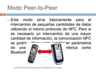 Modo Peer-to-Peer 
 Este modo sirve básicamente para el 
intercambio de pequeñas cantidades de datos 
utilizando el mismo protocolo de NFC. Pero si 
es necesario un intercambio de una mayor 
cantidad de información, la comunicación NFC 
se podría utilizar para establecer parámetros 
de una comunicación inalámbrica como 
Bluetooth o Wi-Fi. 
Centro Nacional de Investigación y Desarrollo Tecnológico 
18 
 