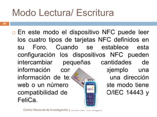 Modo Lectura/ Escritura 
 En este modo el dispositivo NFC puede leer 
los cuatro tipos de tarjetas NFC definidos en 
su Foro. Cuando se establece esta 
configuración los dispositivos NFC pueden 
intercambiar pequeñas cantidades de 
información como por ejemplo una 
información de texto en claro, una dirección 
web o un número telefónico. Este modo tiene 
compatibilidad de RF con la ISO/IEC 14443 y 
FeliCa. 
Centro Nacional de Investigación y Desarrollo Tecnológico 
20 
 