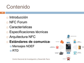 Contenido 
 Introducción 
 NFC Forum 
 Características 
 Especificaciones técnicas 
 Arquitectura NFC 
 Estándares de comunicación 
 Mensajes NDEF 
 RTD 
Centro Nacional de Investigación y Desarrollo Tecnológico 
22 
 