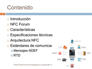 Contenido 
 Introducción 
 NFC Forum 
 Características 
 Especificaciones técnicas 
 Arquitectura NFC 
 Estándares de comunicación 
 Mensajes NDEF 
 RTD 
Centro Nacional de Investigación y Desarrollo Tecnológico 
2 
 