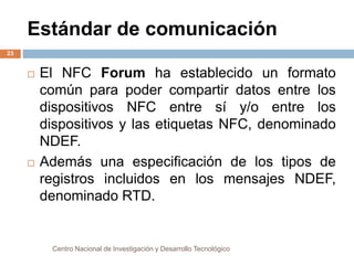 Estándar de comunicación 
 El NFC Forum ha establecido un formato 
común para poder compartir datos entre los 
dispositivos NFC entre sí y/o entre los 
dispositivos y las etiquetas NFC, denominado 
NDEF. 
 Además una especificación de los tipos de 
registros incluidos en los mensajes NDEF, 
denominado RTD. 
Centro Nacional de Investigación y Desarrollo Tecnológico 
23 
 