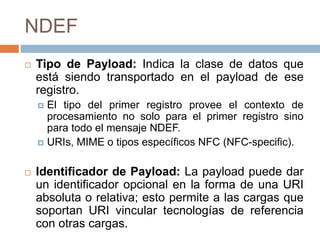 NDEF 
 Tipo de Payload: Indica la clase de datos que 
está siendo transportado en el payload de ese 
registro. 
 El tipo del primer registro provee el contexto de 
procesamiento no solo para el primer registro sino 
para todo el mensaje NDEF. 
 URIs, MIME o tipos específicos NFC (NFC-specific). 
 Identificador de Payload: La payload puede dar 
un identificador opcional en la forma de una URI 
absoluta o relativa; esto permite a las cargas que 
soportan URI vincular tecnologías de referencia 
con otras cargas. 
 