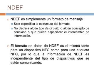 NDEF 
 NDEF es simplemente un formato de mensaje 
 Solo especifica la estructura del formato. 
 No declara algún tipo de circuito o algún concepto de 
conexión o que pueda especificar el intercambio de 
información. 
 El formato de datos de NDEF es el mismo tanto 
para un dispositivo NFC como para una etiqueta 
NFC, por lo que la información de NDEF es 
independiente del tipo de dispositivos que se 
estén comunicando. 
 